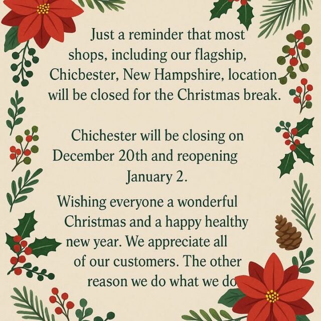 Just a reminder that most NHOU locations, including our flagship shop in Chichester, NH, will be closed for the Christmas break. Please check with your local shop for their exact holiday hours.

Chichester will be closing on December 20th and reopening on January 2nd.

From our family to yours, we wish you a wonderful Christmas and a happy healthy New Year. We truly appreciate every one of you. Our customers are the reason we do what we do.